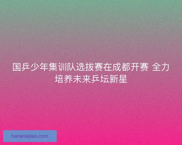 国乒少年集训队选拔赛在成都开赛 全力培养未来乒坛新星