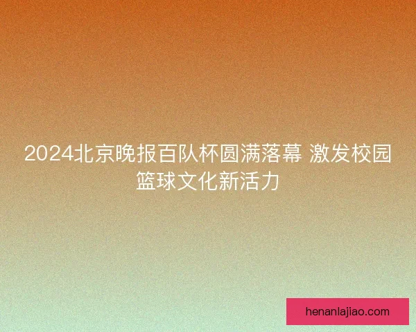 2024北京晚报百队杯圆满落幕 激发校园篮球文化新活力