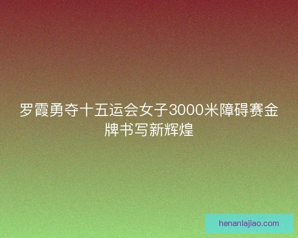 罗霞勇夺十五运会女子3000米障碍赛金牌书写新辉煌