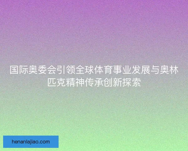 国际奥委会引领全球体育事业发展与奥林匹克精神传承创新探索