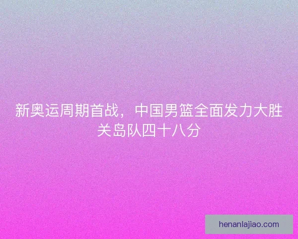 新奥运周期首战，中国男篮全面发力大胜关岛队四十八分