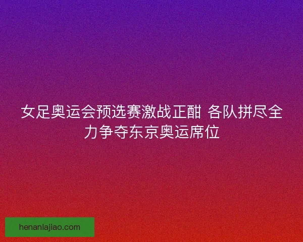 女足奥运会预选赛激战正酣 各队拼尽全力争夺东京奥运席位