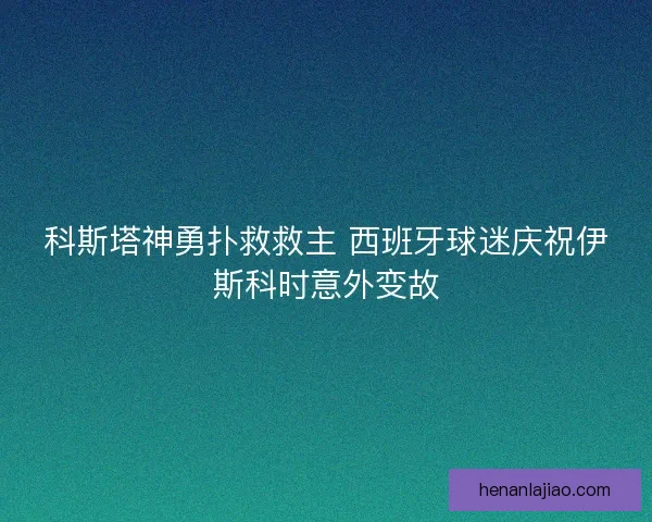 科斯塔神勇扑救救主 西班牙球迷庆祝伊斯科时意外变故
