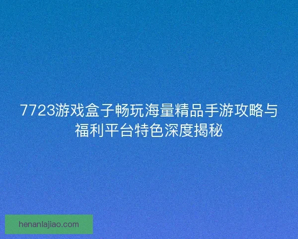 7723游戏盒子畅玩海量精品手游攻略与福利平台特色深度揭秘