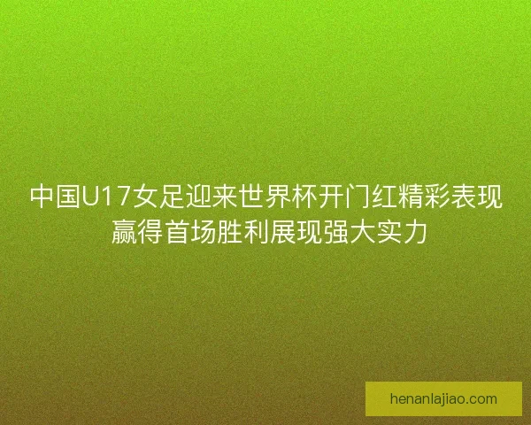 中国U17女足迎来世界杯开门红精彩表现 赢得首场胜利展现强大实力
