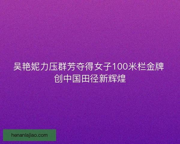 吴艳妮力压群芳夺得女子100米栏金牌 创中国田径新辉煌